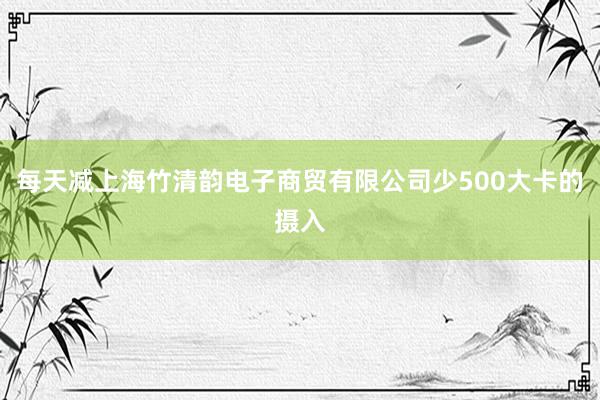 每天减上海竹清韵电子商贸有限公司少500大卡的摄入